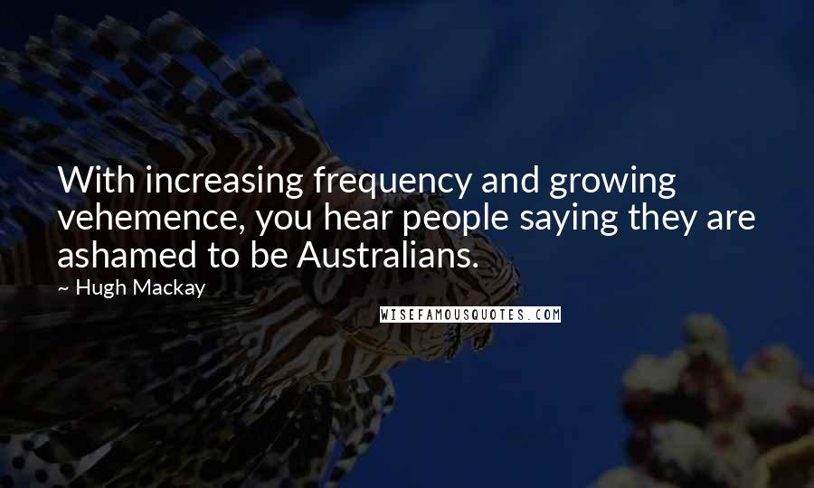 Hugh Mackay Quotes: With increasing frequency and growing vehemence, you hear people saying they are ashamed to be Australians.