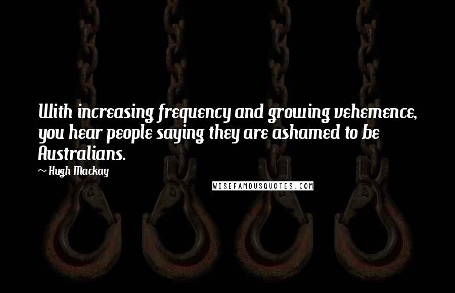 Hugh Mackay Quotes: With increasing frequency and growing vehemence, you hear people saying they are ashamed to be Australians.