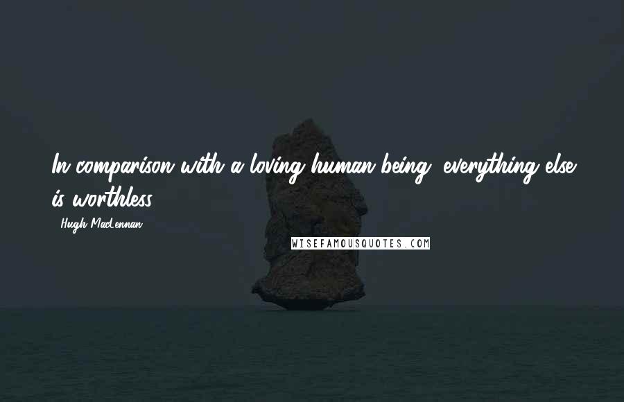 Hugh MacLennan Quotes: In comparison with a loving human being, everything else is worthless.