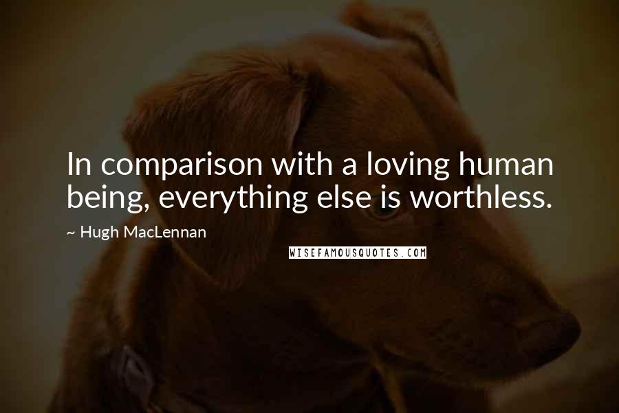Hugh MacLennan Quotes: In comparison with a loving human being, everything else is worthless.