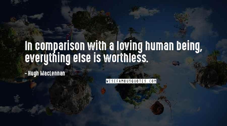 Hugh MacLennan Quotes: In comparison with a loving human being, everything else is worthless.