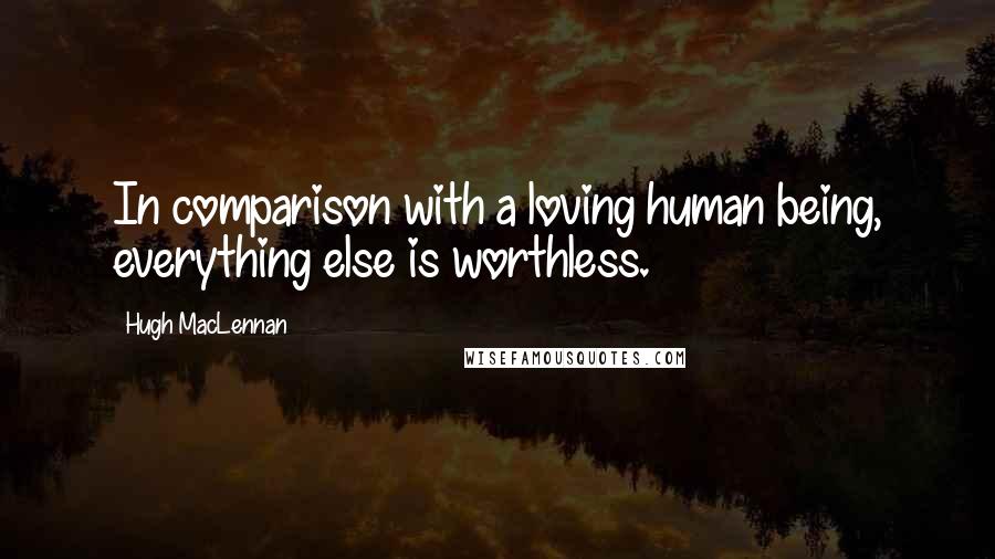 Hugh MacLennan Quotes: In comparison with a loving human being, everything else is worthless.