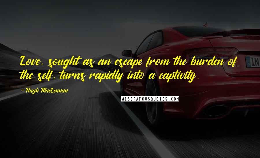 Hugh MacLennan Quotes: Love, sought as an escape from the burden of the self, turns rapidly into a captivity.