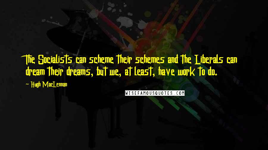 Hugh MacLennan Quotes: The Socialists can scheme their schemes and the Liberals can dream their dreams, but we, at least, have work to do.