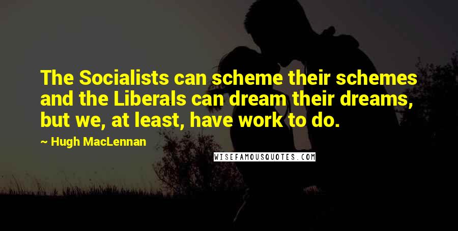 Hugh MacLennan Quotes: The Socialists can scheme their schemes and the Liberals can dream their dreams, but we, at least, have work to do.