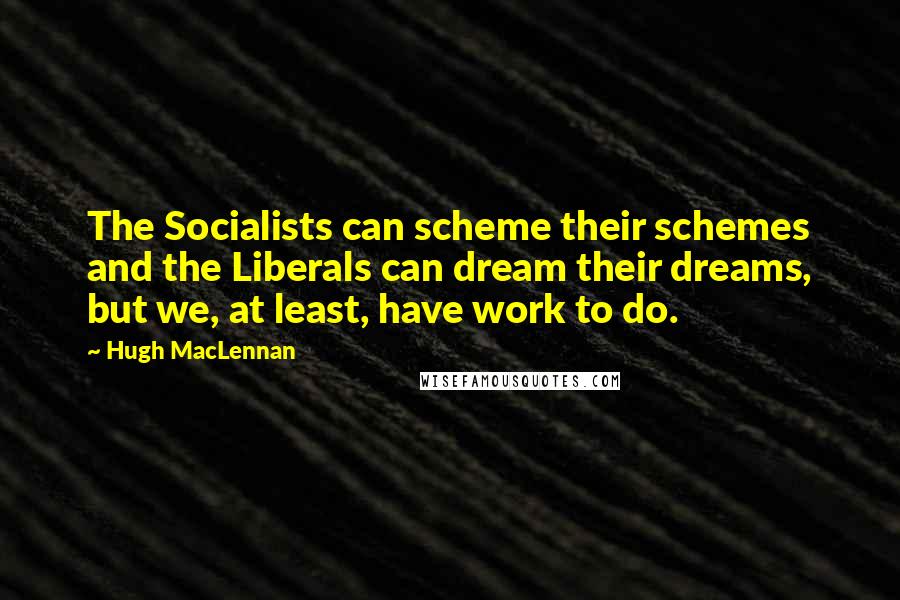 Hugh MacLennan Quotes: The Socialists can scheme their schemes and the Liberals can dream their dreams, but we, at least, have work to do.