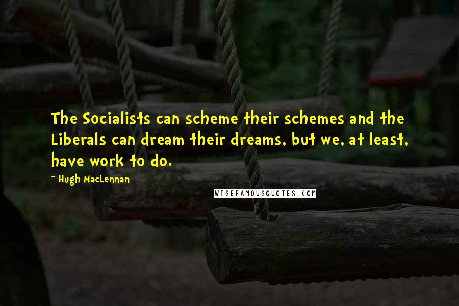 Hugh MacLennan Quotes: The Socialists can scheme their schemes and the Liberals can dream their dreams, but we, at least, have work to do.