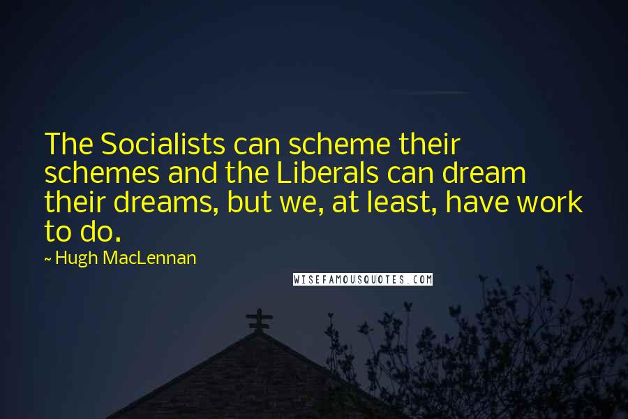 Hugh MacLennan Quotes: The Socialists can scheme their schemes and the Liberals can dream their dreams, but we, at least, have work to do.