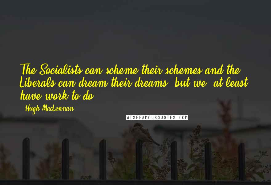 Hugh MacLennan Quotes: The Socialists can scheme their schemes and the Liberals can dream their dreams, but we, at least, have work to do.