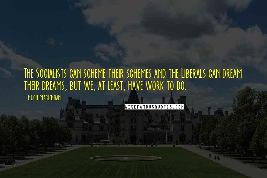 Hugh MacLennan Quotes: The Socialists can scheme their schemes and the Liberals can dream their dreams, but we, at least, have work to do.