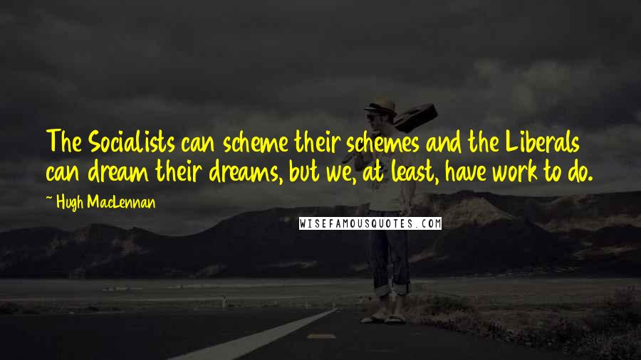 Hugh MacLennan Quotes: The Socialists can scheme their schemes and the Liberals can dream their dreams, but we, at least, have work to do.