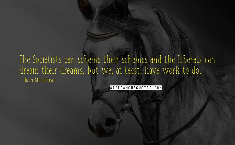 Hugh MacLennan Quotes: The Socialists can scheme their schemes and the Liberals can dream their dreams, but we, at least, have work to do.