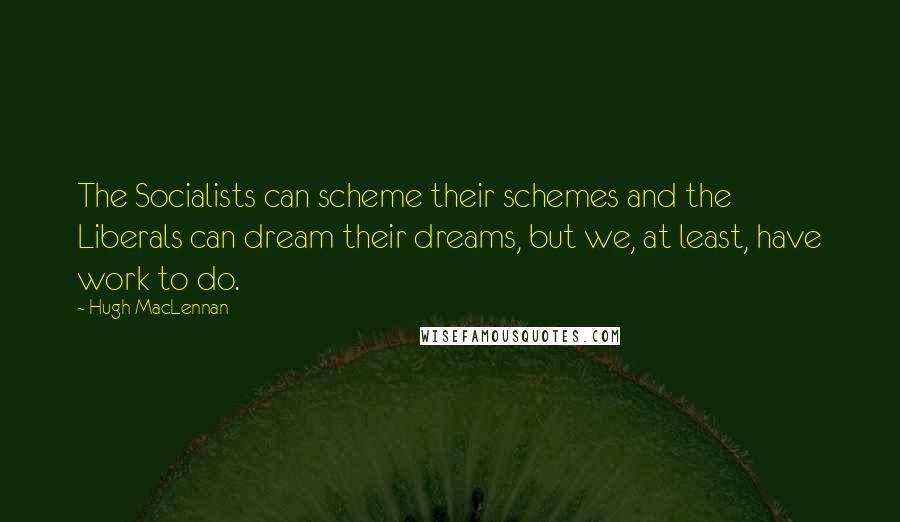 Hugh MacLennan Quotes: The Socialists can scheme their schemes and the Liberals can dream their dreams, but we, at least, have work to do.
