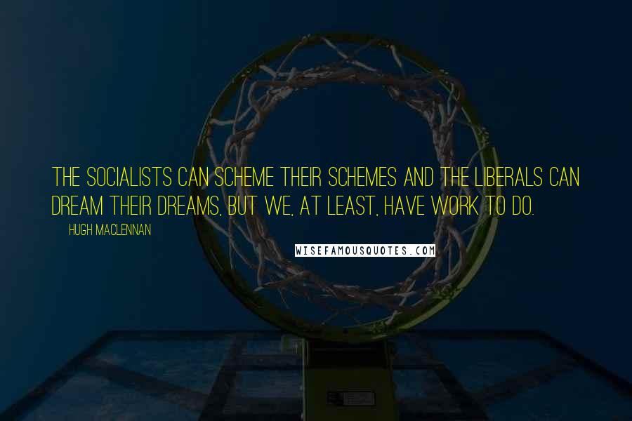 Hugh MacLennan Quotes: The Socialists can scheme their schemes and the Liberals can dream their dreams, but we, at least, have work to do.