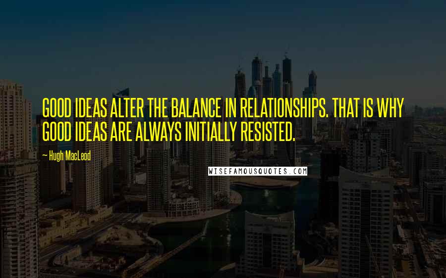 Hugh MacLeod Quotes: GOOD IDEAS ALTER THE BALANCE IN RELATIONSHIPS. THAT IS WHY GOOD IDEAS ARE ALWAYS INITIALLY RESISTED.