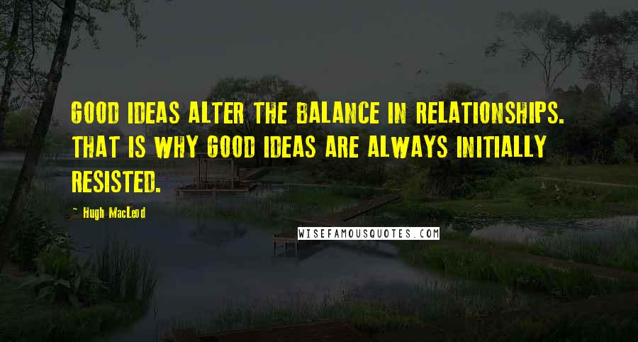 Hugh MacLeod Quotes: GOOD IDEAS ALTER THE BALANCE IN RELATIONSHIPS. THAT IS WHY GOOD IDEAS ARE ALWAYS INITIALLY RESISTED.