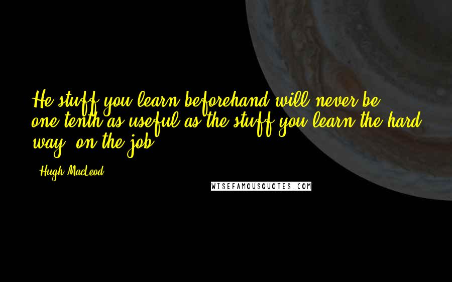 Hugh MacLeod Quotes: He stuff you learn beforehand will never be one-tenth as useful as the stuff you learn the hard way, on the job.