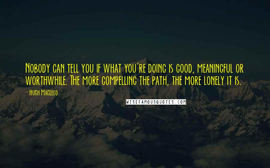 Hugh MacLeod Quotes: Nobody can tell you if what you're doing is good, meaningful or worthwhile. The more compelling the path, the more lonely it is.