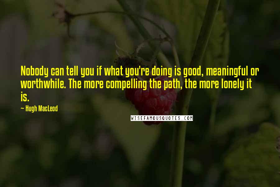 Hugh MacLeod Quotes: Nobody can tell you if what you're doing is good, meaningful or worthwhile. The more compelling the path, the more lonely it is.