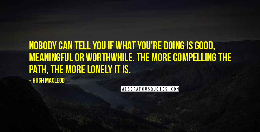 Hugh MacLeod Quotes: Nobody can tell you if what you're doing is good, meaningful or worthwhile. The more compelling the path, the more lonely it is.