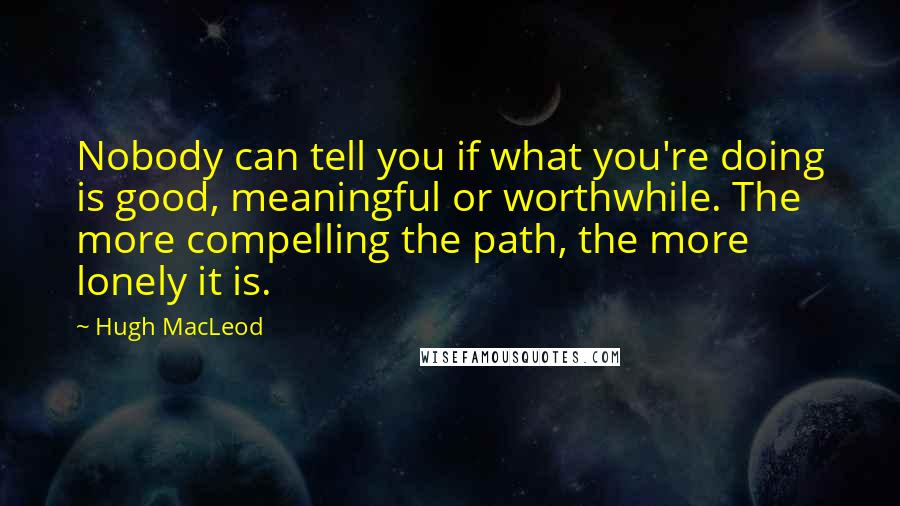 Hugh MacLeod Quotes: Nobody can tell you if what you're doing is good, meaningful or worthwhile. The more compelling the path, the more lonely it is.