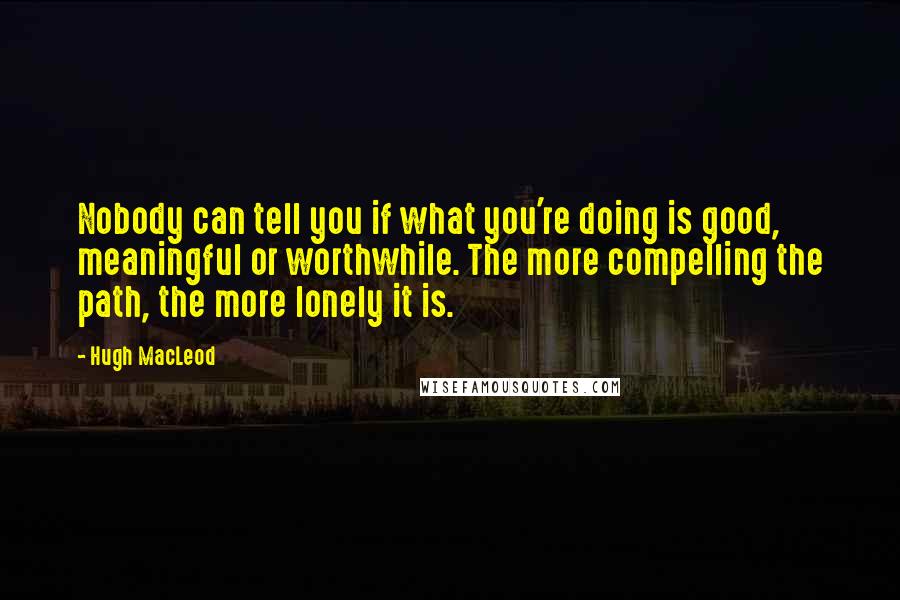 Hugh MacLeod Quotes: Nobody can tell you if what you're doing is good, meaningful or worthwhile. The more compelling the path, the more lonely it is.