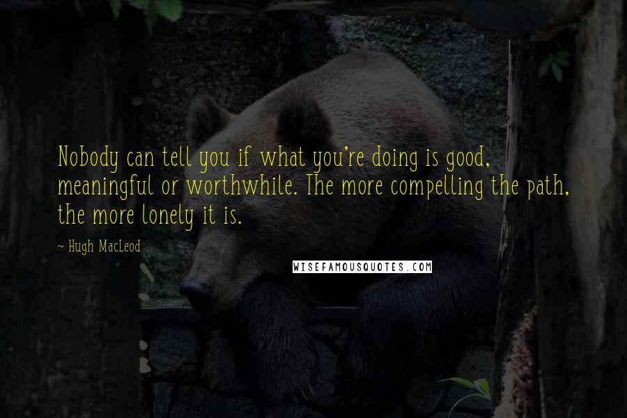 Hugh MacLeod Quotes: Nobody can tell you if what you're doing is good, meaningful or worthwhile. The more compelling the path, the more lonely it is.