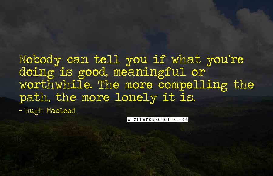 Hugh MacLeod Quotes: Nobody can tell you if what you're doing is good, meaningful or worthwhile. The more compelling the path, the more lonely it is.