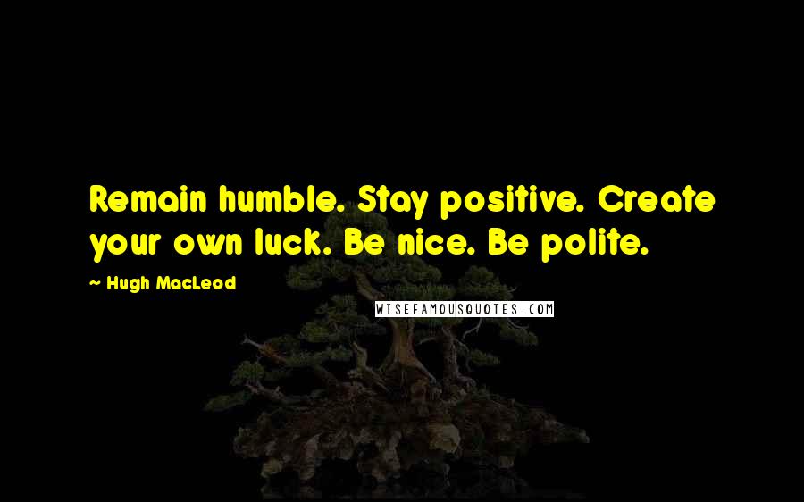 Hugh MacLeod Quotes: Remain humble. Stay positive. Create your own luck. Be nice. Be polite.