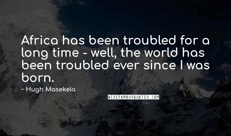 Hugh Masekela Quotes: Africa has been troubled for a long time - well, the world has been troubled ever since I was born.