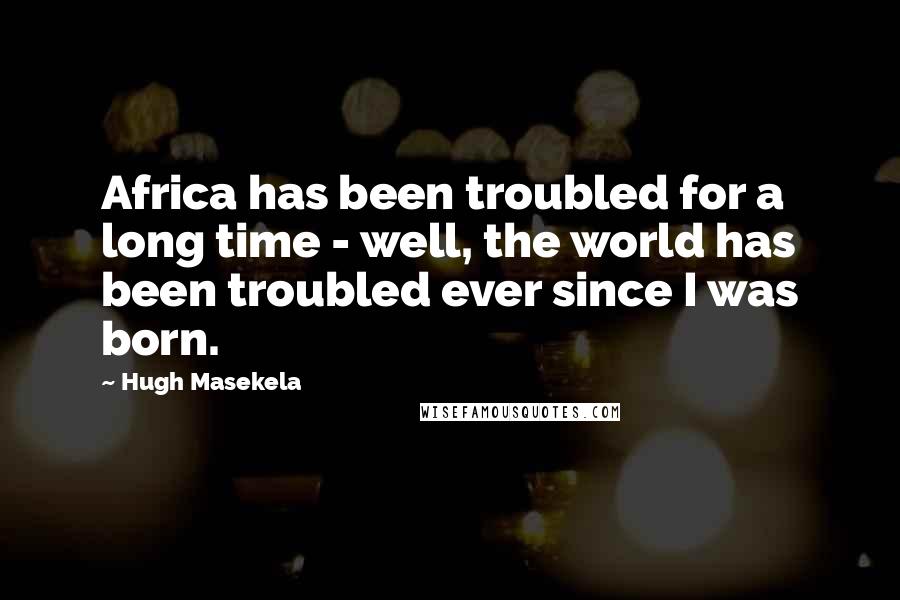 Hugh Masekela Quotes: Africa has been troubled for a long time - well, the world has been troubled ever since I was born.