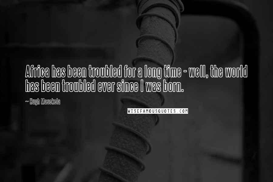 Hugh Masekela Quotes: Africa has been troubled for a long time - well, the world has been troubled ever since I was born.