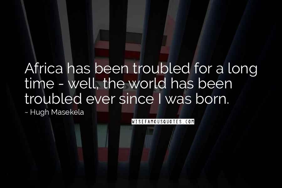 Hugh Masekela Quotes: Africa has been troubled for a long time - well, the world has been troubled ever since I was born.