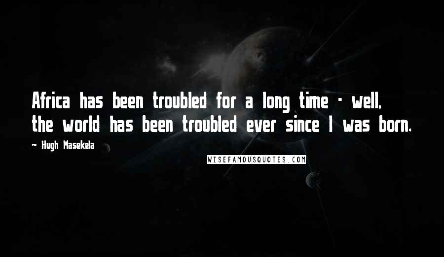 Hugh Masekela Quotes: Africa has been troubled for a long time - well, the world has been troubled ever since I was born.