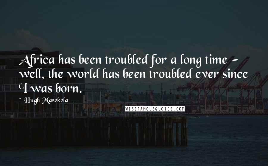 Hugh Masekela Quotes: Africa has been troubled for a long time - well, the world has been troubled ever since I was born.