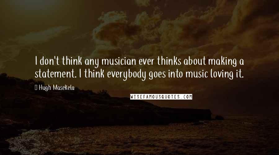 Hugh Masekela Quotes: I don't think any musician ever thinks about making a statement. I think everybody goes into music loving it.