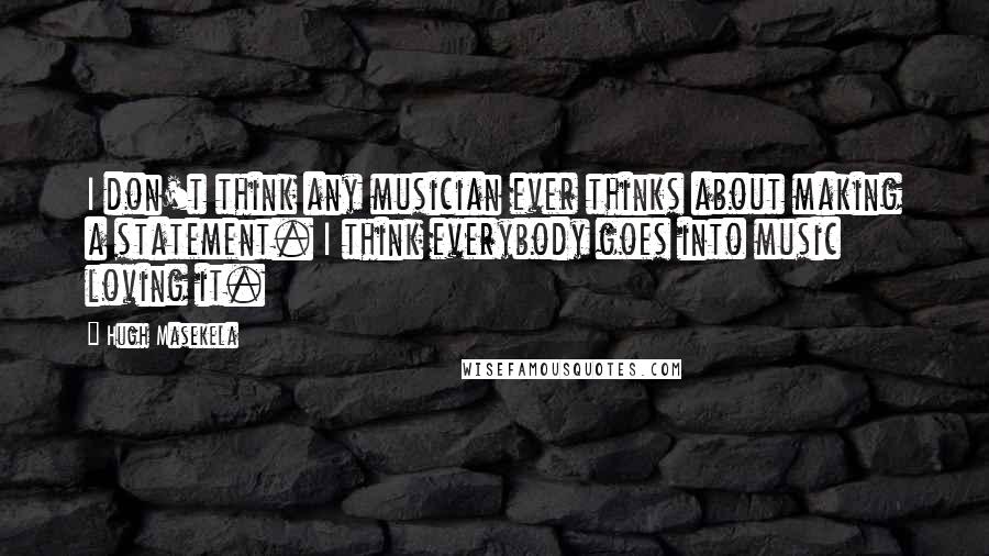 Hugh Masekela Quotes: I don't think any musician ever thinks about making a statement. I think everybody goes into music loving it.