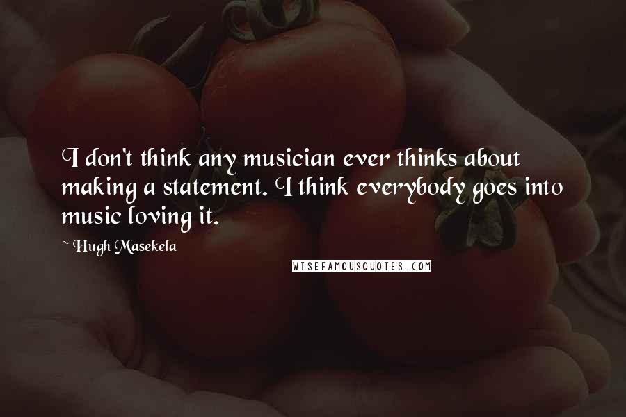 Hugh Masekela Quotes: I don't think any musician ever thinks about making a statement. I think everybody goes into music loving it.