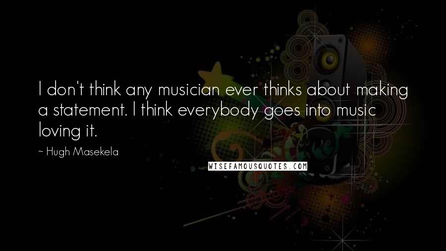 Hugh Masekela Quotes: I don't think any musician ever thinks about making a statement. I think everybody goes into music loving it.