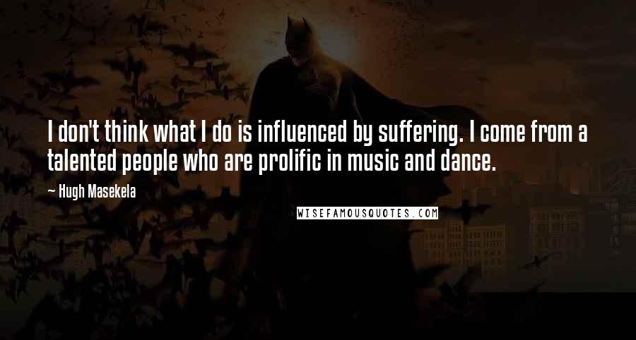 Hugh Masekela Quotes: I don't think what I do is influenced by suffering. I come from a talented people who are prolific in music and dance.