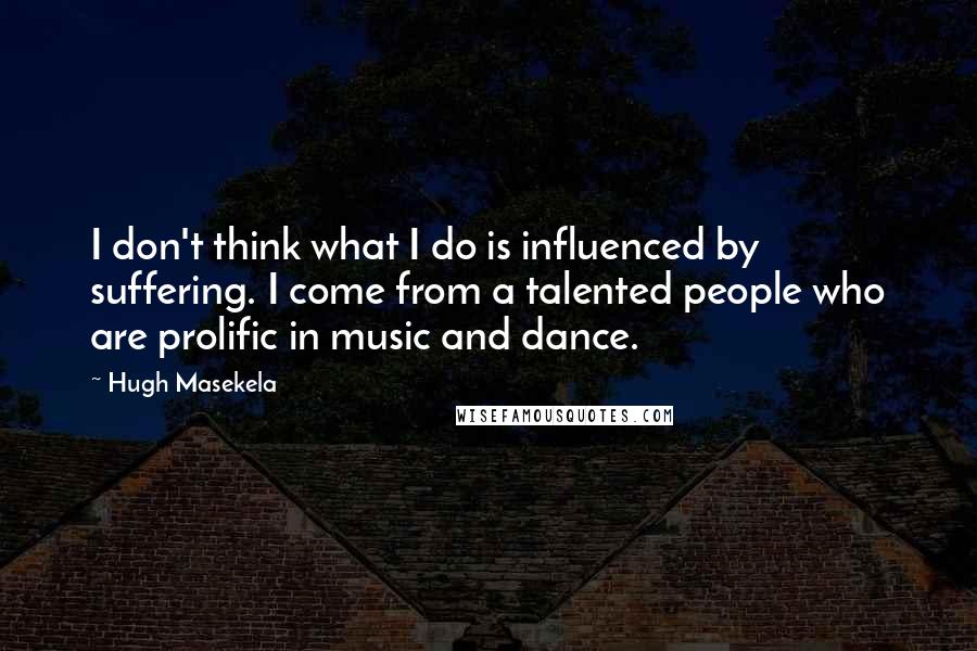 Hugh Masekela Quotes: I don't think what I do is influenced by suffering. I come from a talented people who are prolific in music and dance.