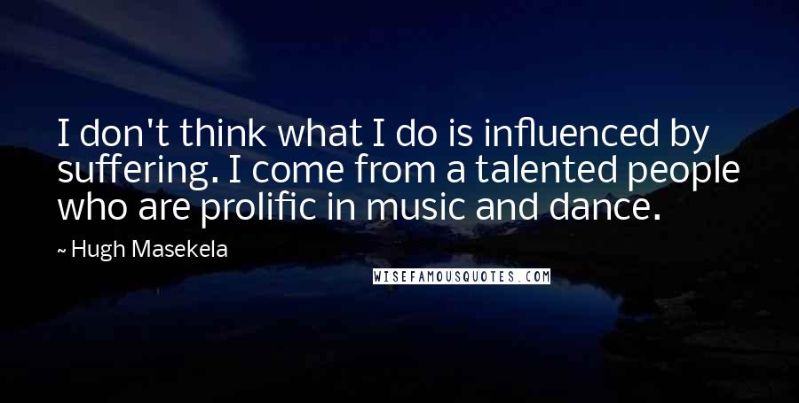 Hugh Masekela Quotes: I don't think what I do is influenced by suffering. I come from a talented people who are prolific in music and dance.