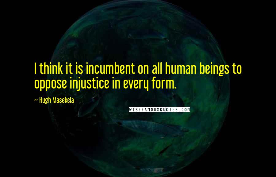 Hugh Masekela Quotes: I think it is incumbent on all human beings to oppose injustice in every form.