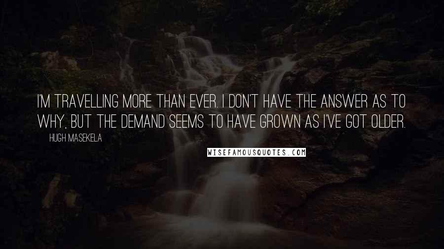 Hugh Masekela Quotes: I'm travelling more than ever. I don't have the answer as to why, but the demand seems to have grown as I've got older.