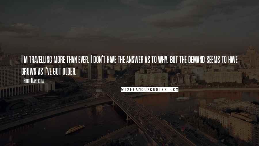 Hugh Masekela Quotes: I'm travelling more than ever. I don't have the answer as to why, but the demand seems to have grown as I've got older.