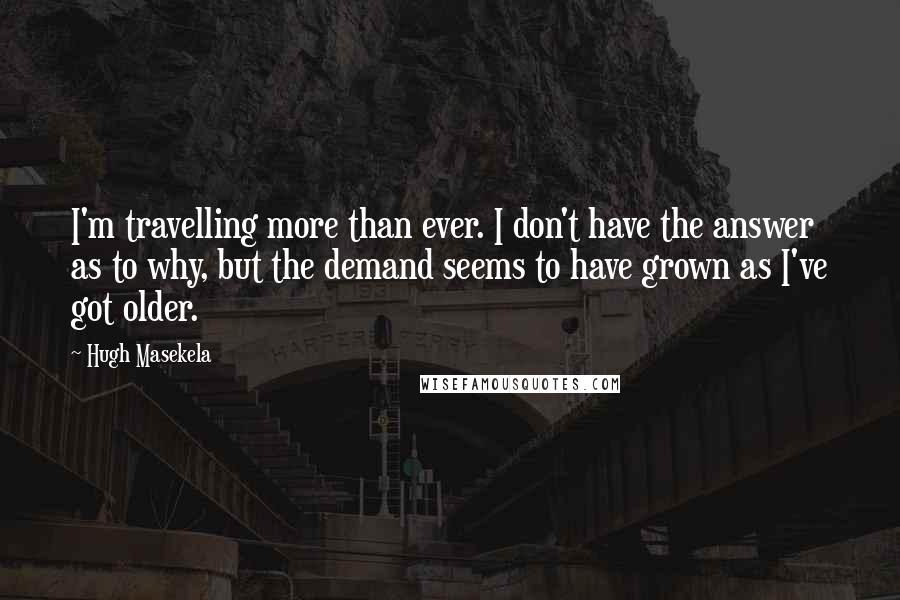 Hugh Masekela Quotes: I'm travelling more than ever. I don't have the answer as to why, but the demand seems to have grown as I've got older.