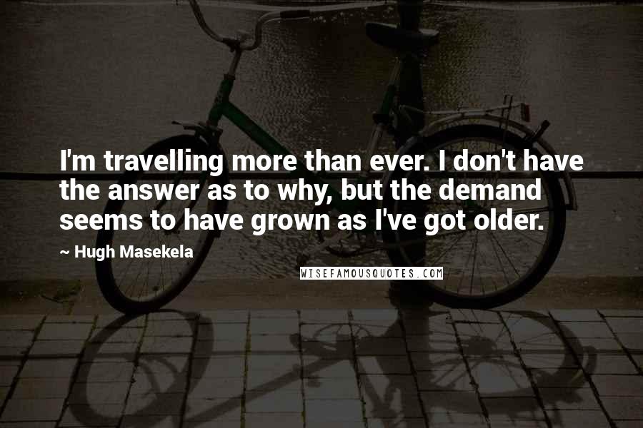 Hugh Masekela Quotes: I'm travelling more than ever. I don't have the answer as to why, but the demand seems to have grown as I've got older.