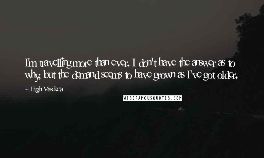 Hugh Masekela Quotes: I'm travelling more than ever. I don't have the answer as to why, but the demand seems to have grown as I've got older.
