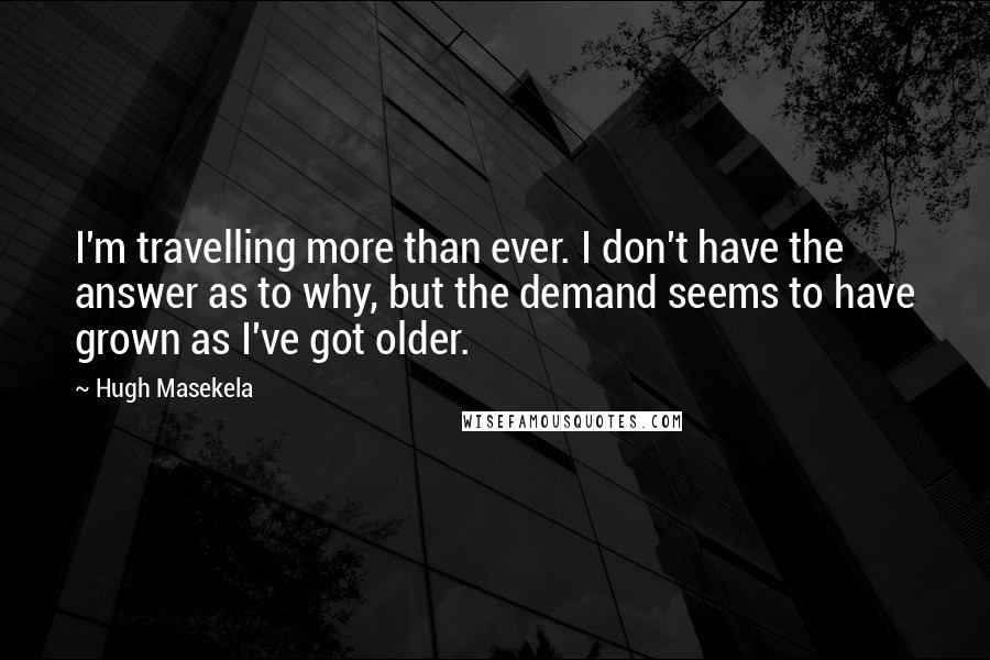 Hugh Masekela Quotes: I'm travelling more than ever. I don't have the answer as to why, but the demand seems to have grown as I've got older.