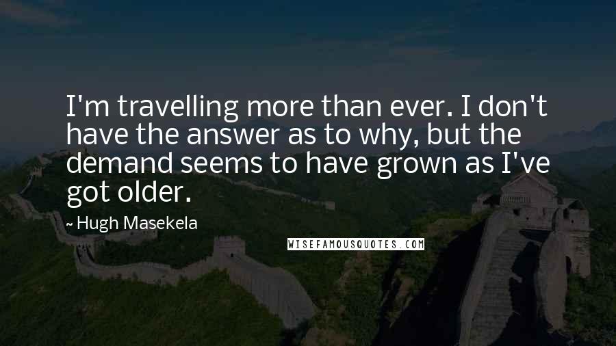 Hugh Masekela Quotes: I'm travelling more than ever. I don't have the answer as to why, but the demand seems to have grown as I've got older.